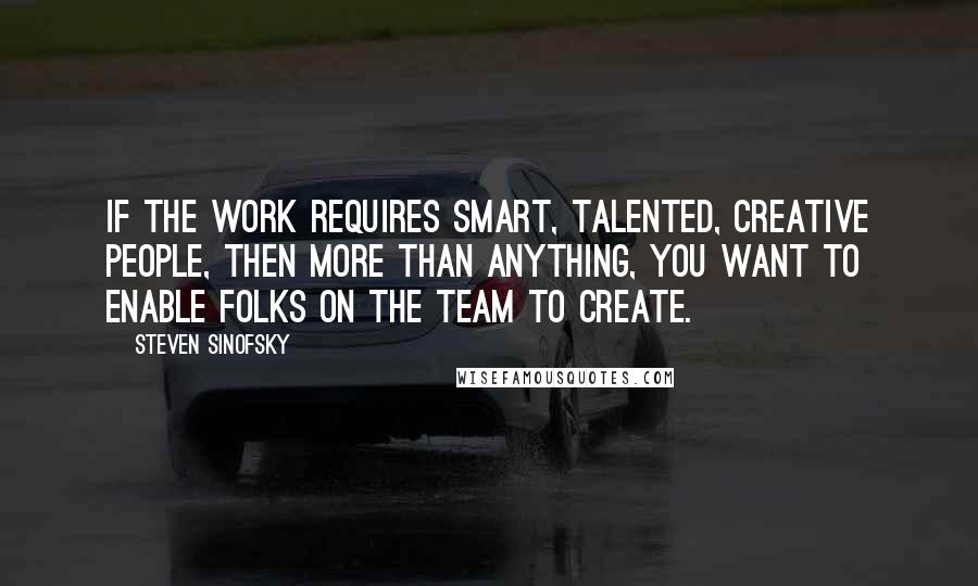 Steven Sinofsky Quotes: If the work requires smart, talented, creative people, then more than anything, you want to enable folks on the team to create.