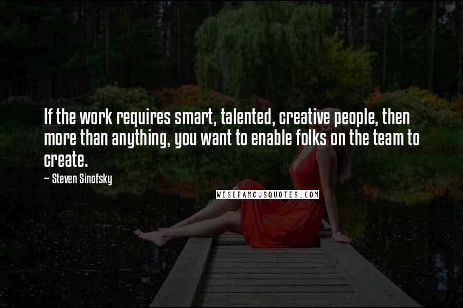 Steven Sinofsky Quotes: If the work requires smart, talented, creative people, then more than anything, you want to enable folks on the team to create.