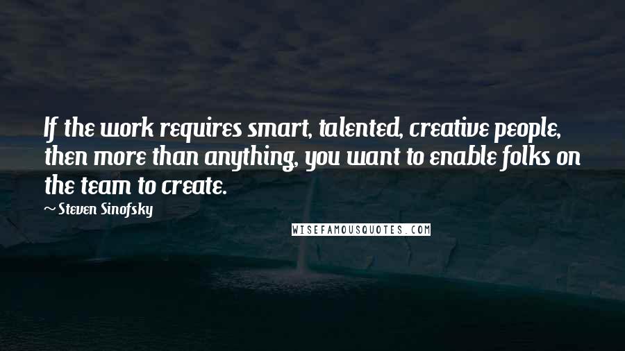 Steven Sinofsky Quotes: If the work requires smart, talented, creative people, then more than anything, you want to enable folks on the team to create.