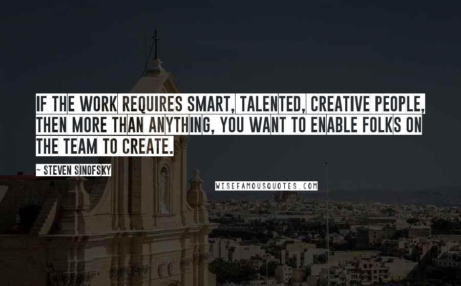 Steven Sinofsky Quotes: If the work requires smart, talented, creative people, then more than anything, you want to enable folks on the team to create.