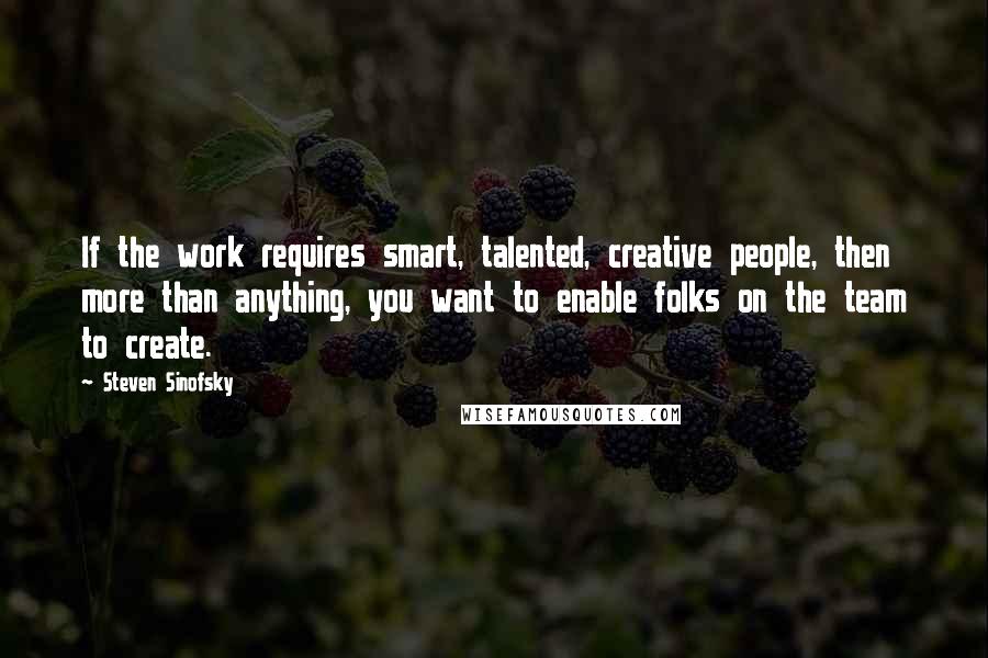 Steven Sinofsky Quotes: If the work requires smart, talented, creative people, then more than anything, you want to enable folks on the team to create.