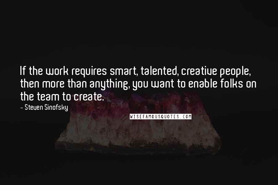 Steven Sinofsky Quotes: If the work requires smart, talented, creative people, then more than anything, you want to enable folks on the team to create.