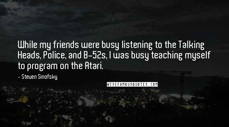 Steven Sinofsky Quotes: While my friends were busy listening to the Talking Heads, Police, and B-52s, I was busy teaching myself to program on the Atari.