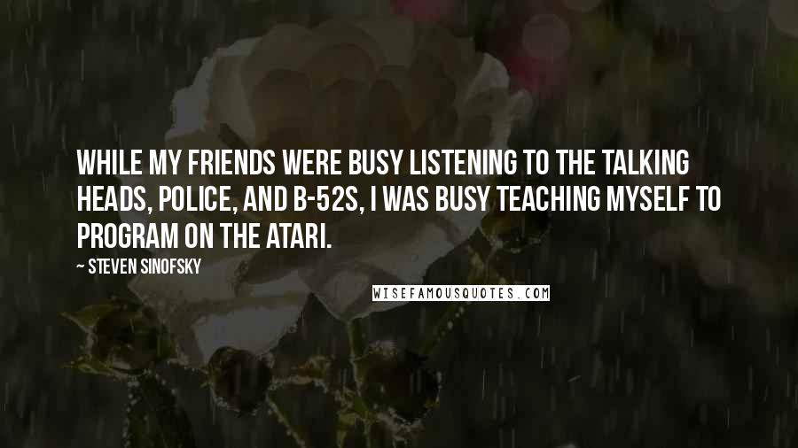 Steven Sinofsky Quotes: While my friends were busy listening to the Talking Heads, Police, and B-52s, I was busy teaching myself to program on the Atari.