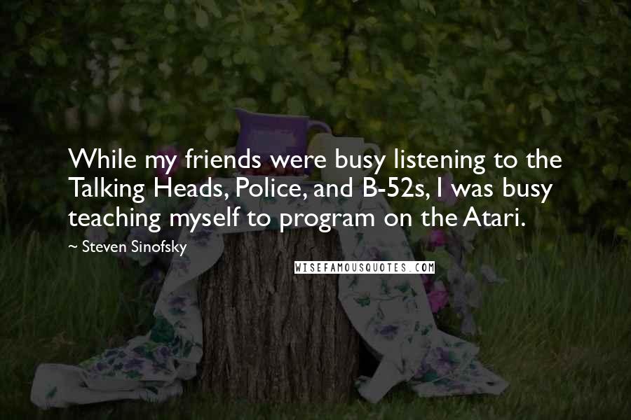 Steven Sinofsky Quotes: While my friends were busy listening to the Talking Heads, Police, and B-52s, I was busy teaching myself to program on the Atari.