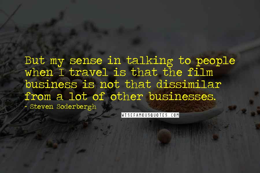 Steven Soderbergh Quotes: But my sense in talking to people when I travel is that the film business is not that dissimilar from a lot of other businesses.