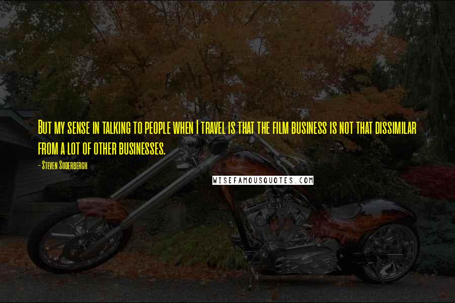 Steven Soderbergh Quotes: But my sense in talking to people when I travel is that the film business is not that dissimilar from a lot of other businesses.