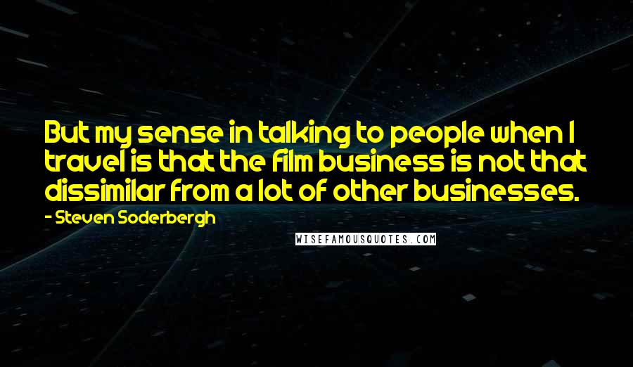 Steven Soderbergh Quotes: But my sense in talking to people when I travel is that the film business is not that dissimilar from a lot of other businesses.