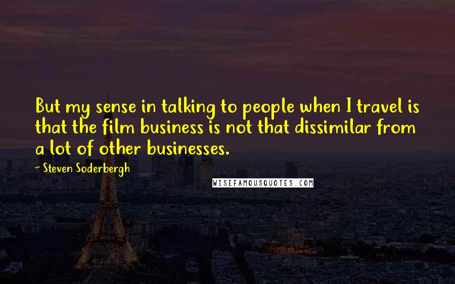 Steven Soderbergh Quotes: But my sense in talking to people when I travel is that the film business is not that dissimilar from a lot of other businesses.