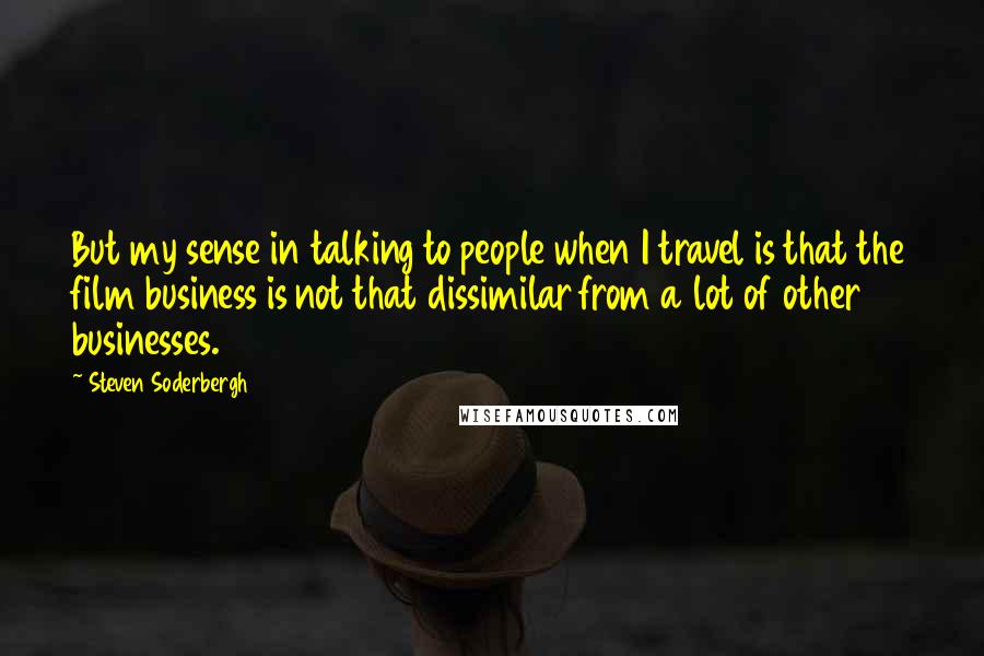 Steven Soderbergh Quotes: But my sense in talking to people when I travel is that the film business is not that dissimilar from a lot of other businesses.