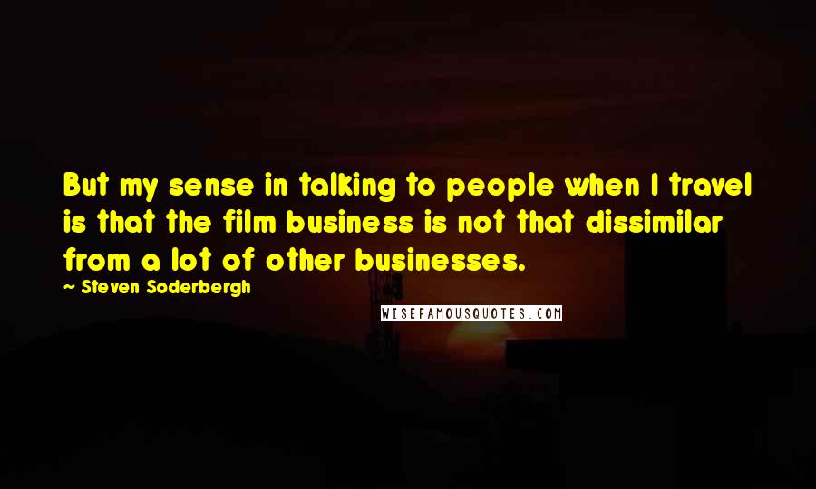 Steven Soderbergh Quotes: But my sense in talking to people when I travel is that the film business is not that dissimilar from a lot of other businesses.