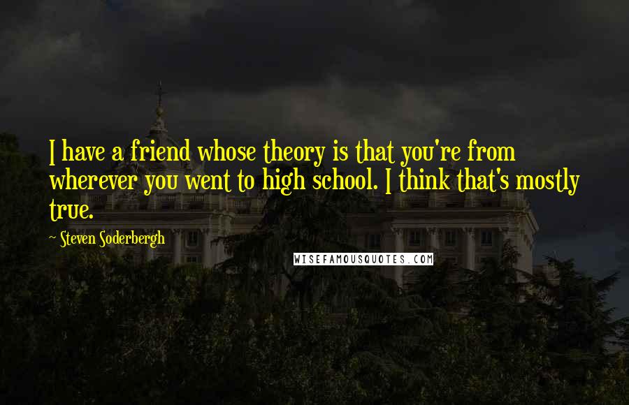 Steven Soderbergh Quotes: I have a friend whose theory is that you're from wherever you went to high school. I think that's mostly true.