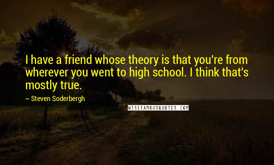 Steven Soderbergh Quotes: I have a friend whose theory is that you're from wherever you went to high school. I think that's mostly true.