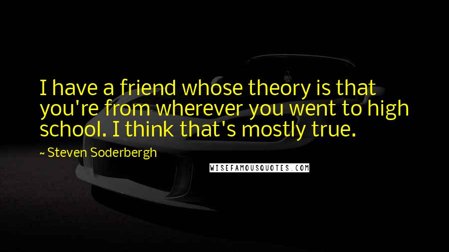 Steven Soderbergh Quotes: I have a friend whose theory is that you're from wherever you went to high school. I think that's mostly true.