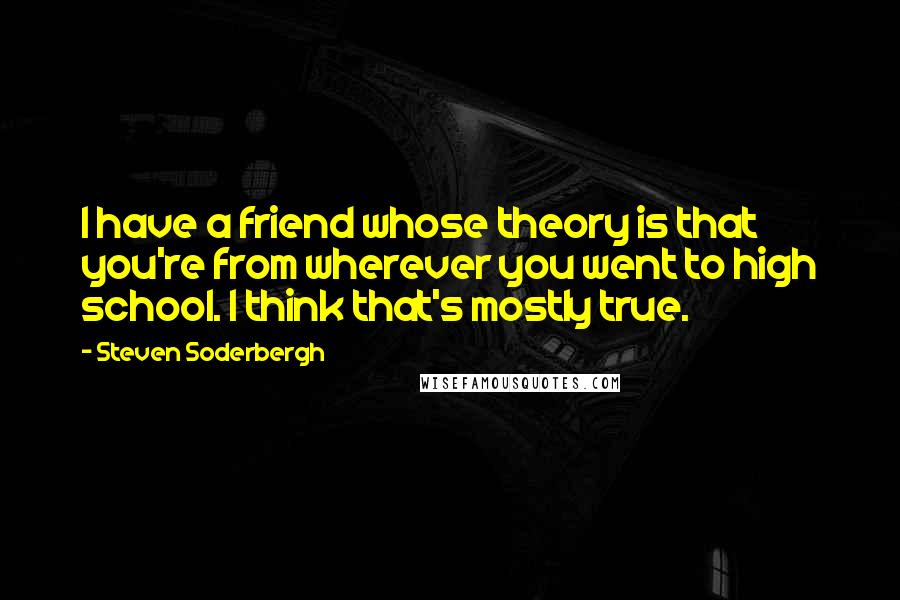 Steven Soderbergh Quotes: I have a friend whose theory is that you're from wherever you went to high school. I think that's mostly true.