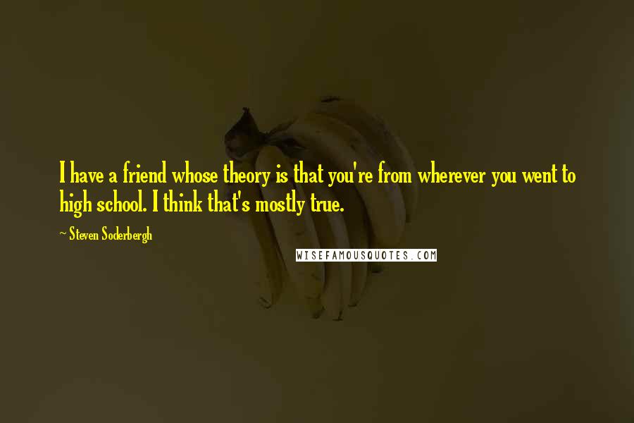 Steven Soderbergh Quotes: I have a friend whose theory is that you're from wherever you went to high school. I think that's mostly true.