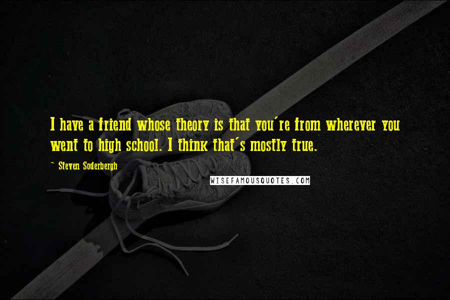 Steven Soderbergh Quotes: I have a friend whose theory is that you're from wherever you went to high school. I think that's mostly true.