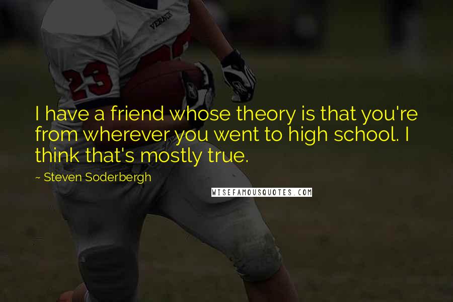 Steven Soderbergh Quotes: I have a friend whose theory is that you're from wherever you went to high school. I think that's mostly true.