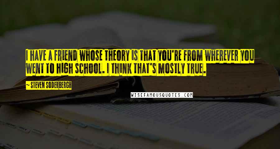 Steven Soderbergh Quotes: I have a friend whose theory is that you're from wherever you went to high school. I think that's mostly true.