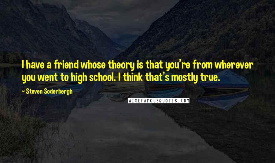 Steven Soderbergh Quotes: I have a friend whose theory is that you're from wherever you went to high school. I think that's mostly true.