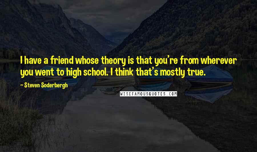 Steven Soderbergh Quotes: I have a friend whose theory is that you're from wherever you went to high school. I think that's mostly true.