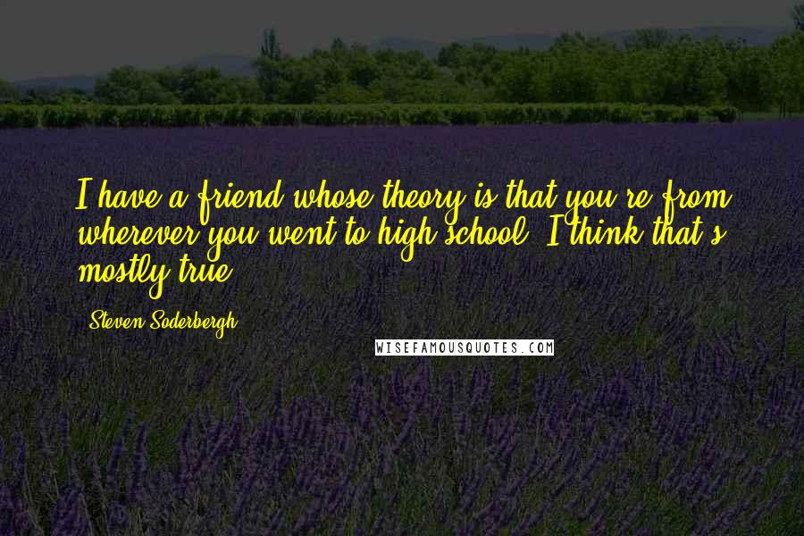 Steven Soderbergh Quotes: I have a friend whose theory is that you're from wherever you went to high school. I think that's mostly true.