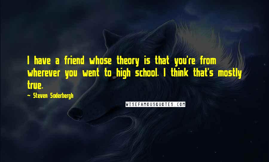 Steven Soderbergh Quotes: I have a friend whose theory is that you're from wherever you went to high school. I think that's mostly true.