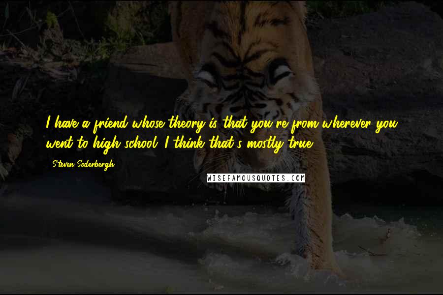 Steven Soderbergh Quotes: I have a friend whose theory is that you're from wherever you went to high school. I think that's mostly true.