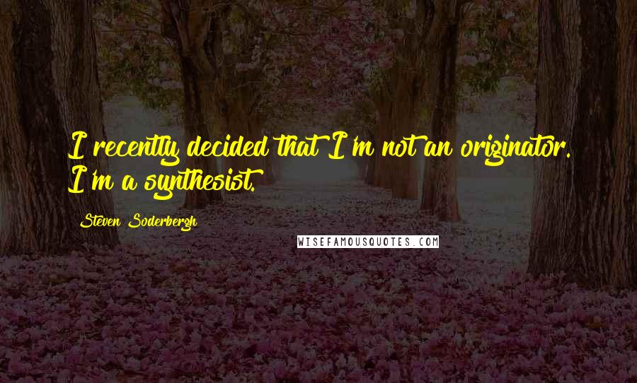 Steven Soderbergh Quotes: I recently decided that I'm not an originator. I'm a synthesist.