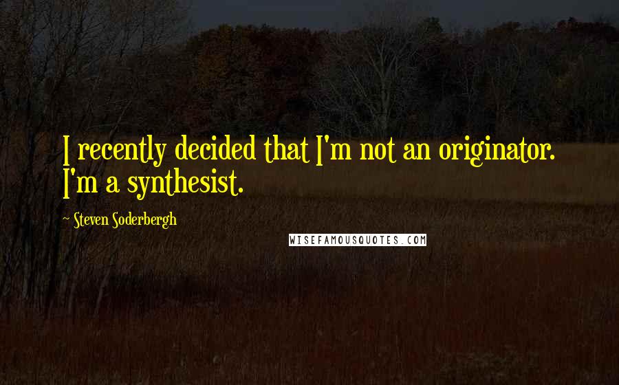 Steven Soderbergh Quotes: I recently decided that I'm not an originator. I'm a synthesist.