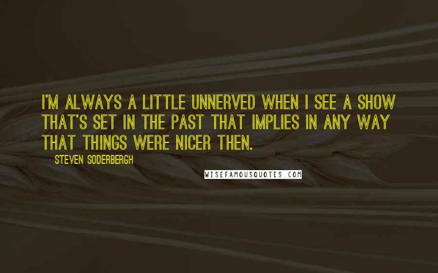 Steven Soderbergh Quotes: I'm always a little unnerved when I see a show that's set in the past that implies in any way that things were nicer then.