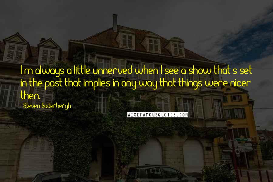 Steven Soderbergh Quotes: I'm always a little unnerved when I see a show that's set in the past that implies in any way that things were nicer then.