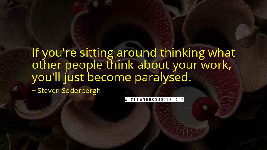 Steven Soderbergh Quotes: If you're sitting around thinking what other people think about your work, you'll just become paralysed.