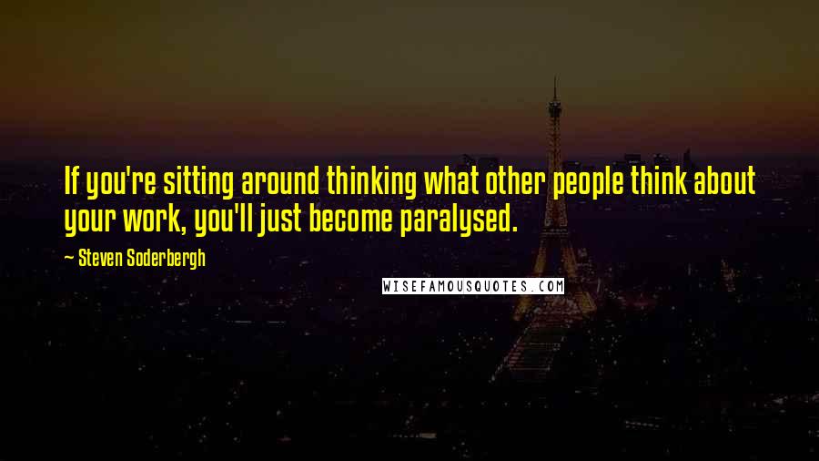 Steven Soderbergh Quotes: If you're sitting around thinking what other people think about your work, you'll just become paralysed.