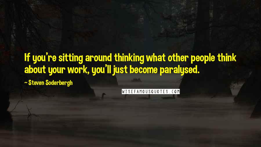 Steven Soderbergh Quotes: If you're sitting around thinking what other people think about your work, you'll just become paralysed.