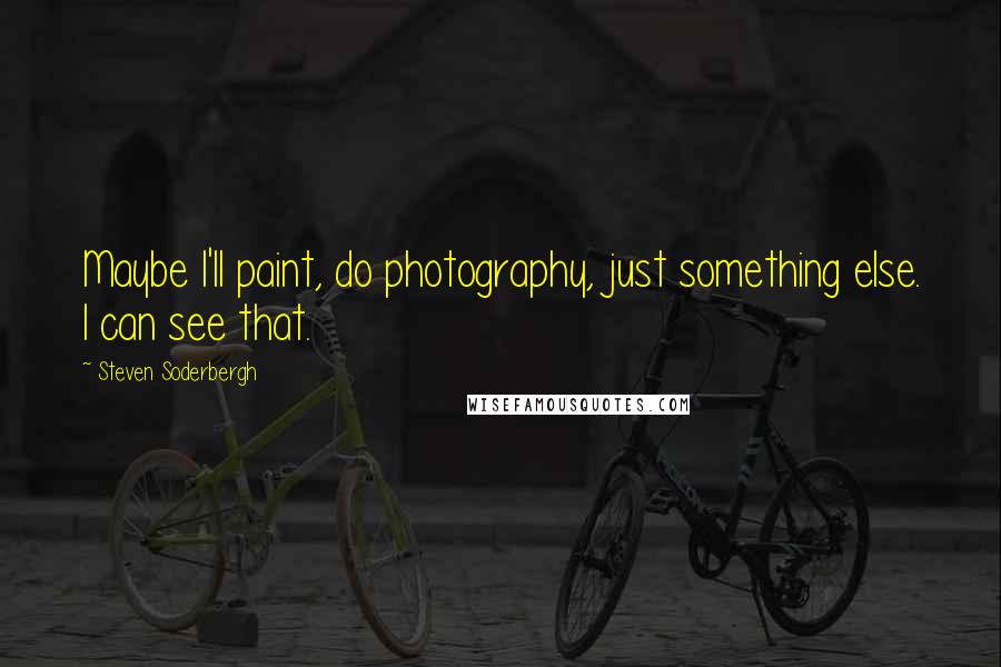 Steven Soderbergh Quotes: Maybe I'll paint, do photography, just something else. I can see that.