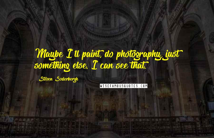 Steven Soderbergh Quotes: Maybe I'll paint, do photography, just something else. I can see that.