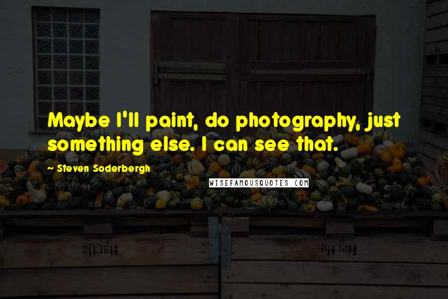 Steven Soderbergh Quotes: Maybe I'll paint, do photography, just something else. I can see that.