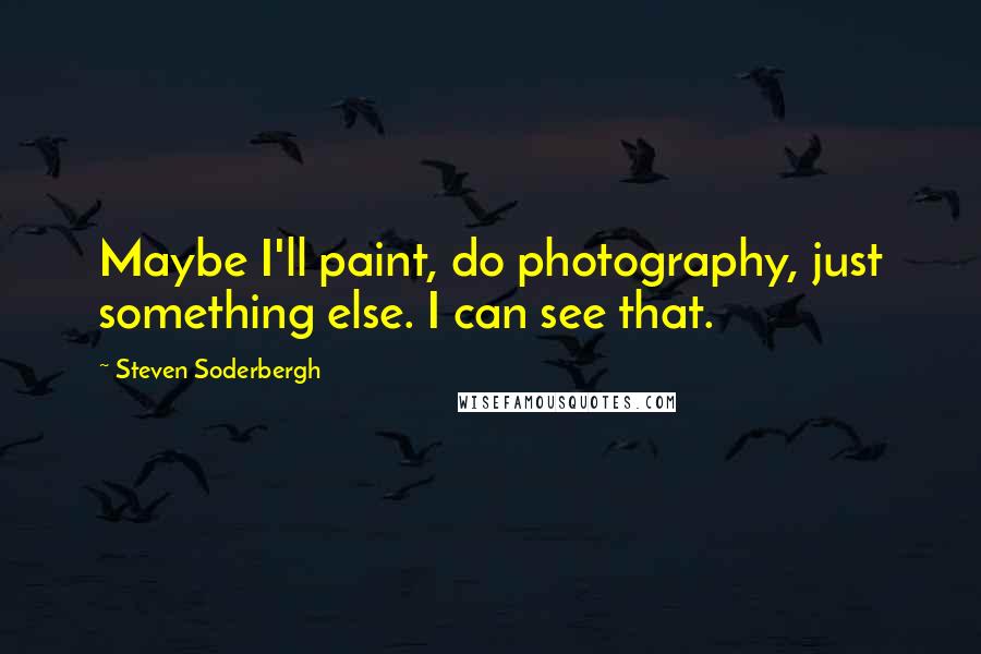 Steven Soderbergh Quotes: Maybe I'll paint, do photography, just something else. I can see that.