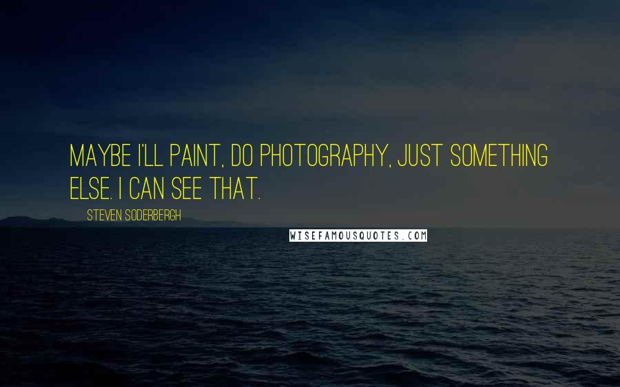 Steven Soderbergh Quotes: Maybe I'll paint, do photography, just something else. I can see that.