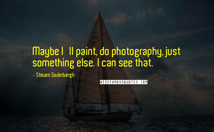 Steven Soderbergh Quotes: Maybe I'll paint, do photography, just something else. I can see that.