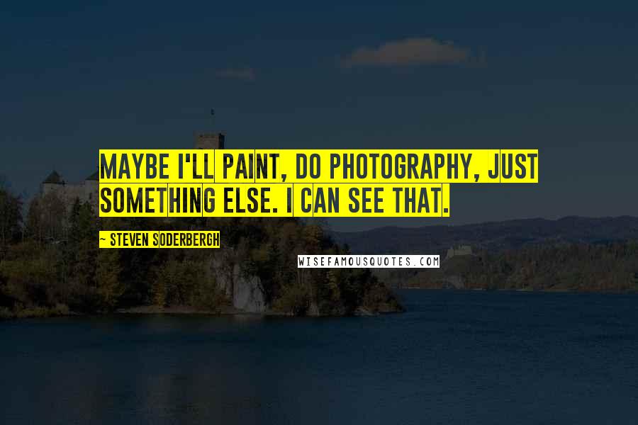 Steven Soderbergh Quotes: Maybe I'll paint, do photography, just something else. I can see that.