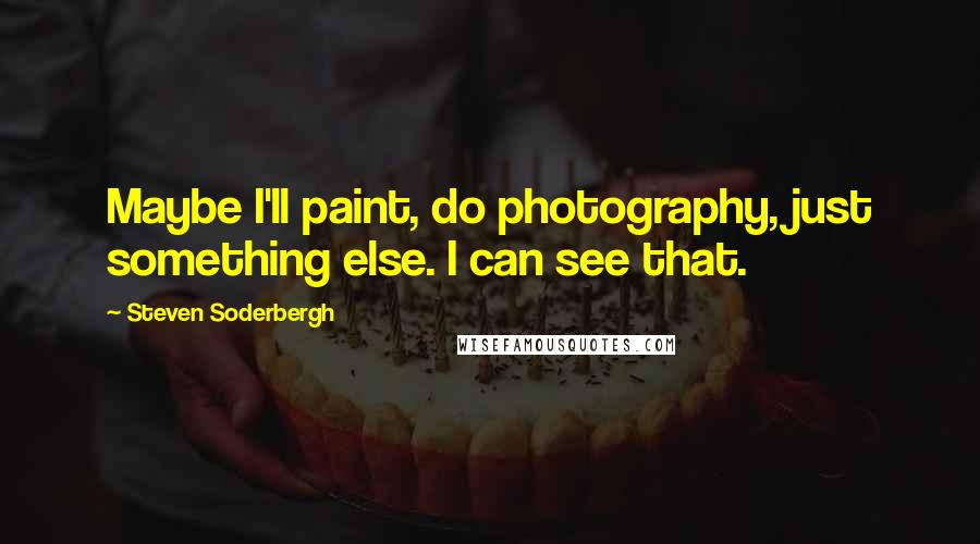 Steven Soderbergh Quotes: Maybe I'll paint, do photography, just something else. I can see that.