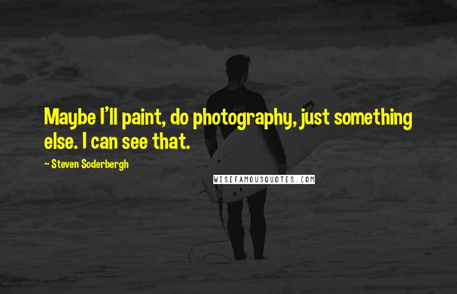 Steven Soderbergh Quotes: Maybe I'll paint, do photography, just something else. I can see that.