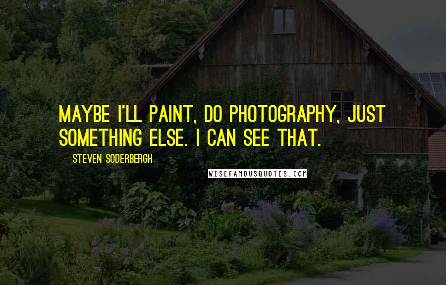 Steven Soderbergh Quotes: Maybe I'll paint, do photography, just something else. I can see that.