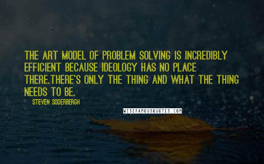 Steven Soderbergh Quotes: The art model of problem solving is incredibly efficient because ideology has no place there.There's only the thing and what the thing needs to be.