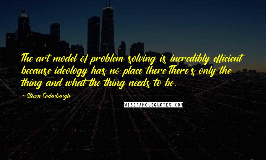 Steven Soderbergh Quotes: The art model of problem solving is incredibly efficient because ideology has no place there.There's only the thing and what the thing needs to be.