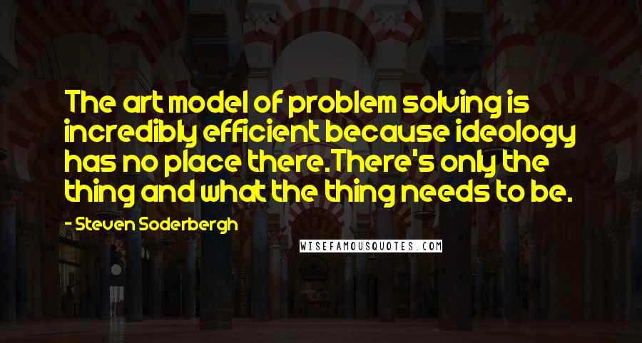 Steven Soderbergh Quotes: The art model of problem solving is incredibly efficient because ideology has no place there.There's only the thing and what the thing needs to be.