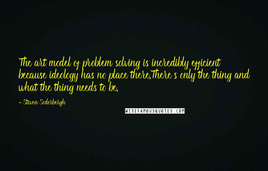 Steven Soderbergh Quotes: The art model of problem solving is incredibly efficient because ideology has no place there.There's only the thing and what the thing needs to be.