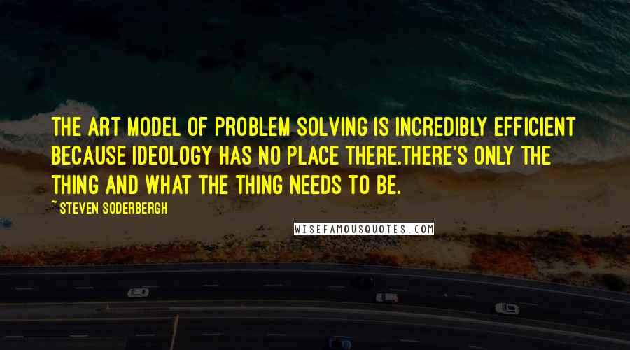 Steven Soderbergh Quotes: The art model of problem solving is incredibly efficient because ideology has no place there.There's only the thing and what the thing needs to be.